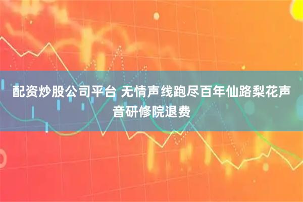 配资炒股公司平台 无情声线跑尽百年仙路梨花声音研修院退费