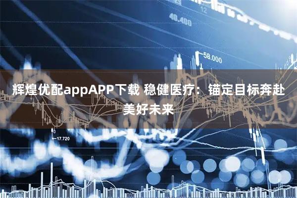 辉煌优配appAPP下载 稳健医疗：锚定目标奔赴美好未来