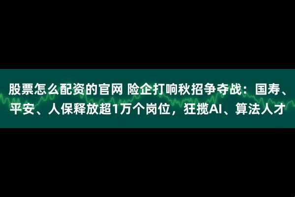 股票怎么配资的官网 险企打响秋招争夺战：国寿、平安、人保释放超1万个岗位，狂揽AI、算法人才