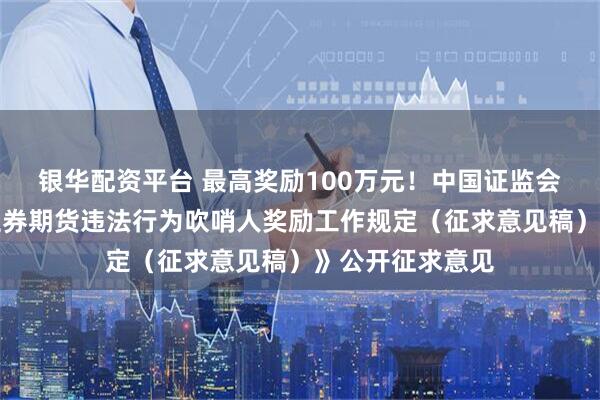 银华配资平台 最高奖励100万元！中国证监会、财政部就《证券期货违法行为吹哨人奖励工作规定（征求意见稿）》公开征求意见